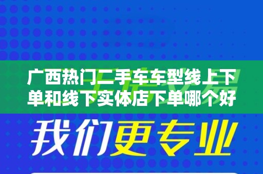 广西热门二手车车型线上下单和线下实体店下单哪个好