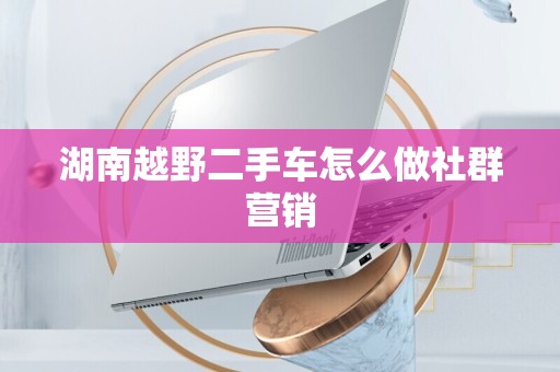 湖南越野二手车怎么做社群营销