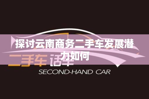 探讨云南商务二手车发展潜力如何