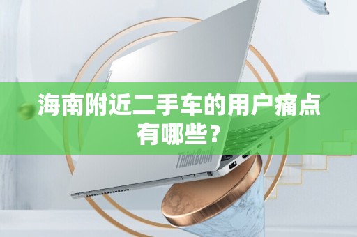 海南附近二手车的用户痛点有哪些？
