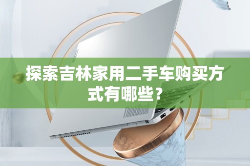 探索吉林家用二手车购买方式有哪些？