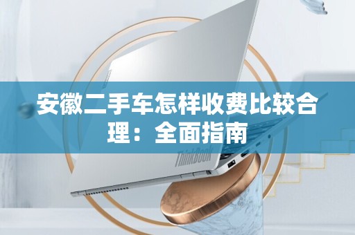 安徽二手车怎样收费比较合理：全面指南