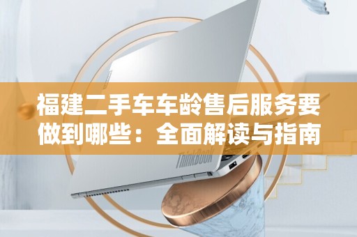 福建二手车车龄售后服务要做到哪些：全面解读与指南