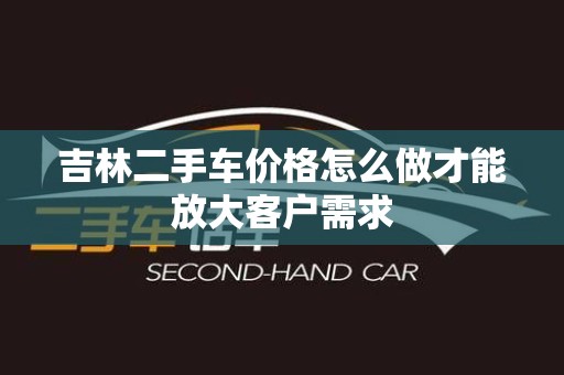 吉林二手车价格怎么做才能放大客户需求