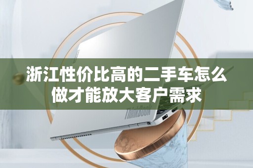 浙江性价比高的二手车怎么做才能放大客户需求