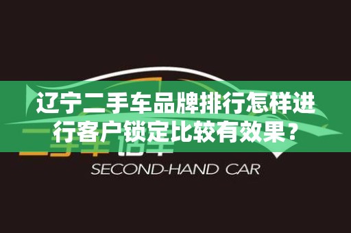 辽宁二手车品牌排行怎样进行客户锁定比较有效果？