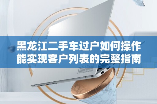 黑龙江二手车过户如何操作能实现客户列表的完整指南