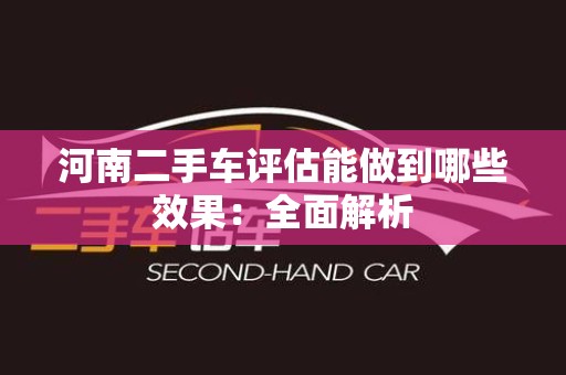 河南二手车评估能做到哪些效果：全面解析