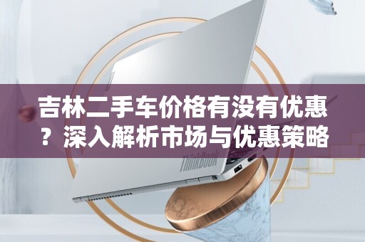 吉林二手车价格有没有优惠？深入解析市场与优惠策略