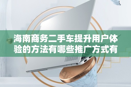 海南商务二手车提升用户体验的方法有哪些推广方式有哪些
