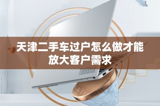 天津二手车过户怎么做才能放大客户需求