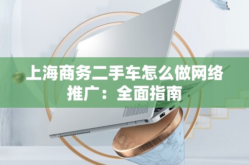 上海商务二手车怎么做网络推广：全面指南