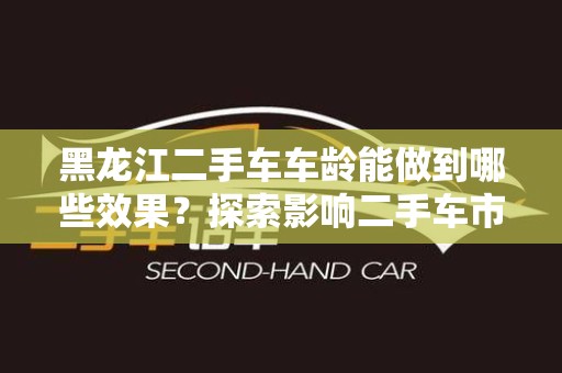 黑龙江二手车车龄能做到哪些效果？探索影响二手车市场的关键因素