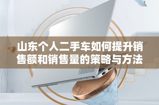 山东个人二手车如何提升销售额和销售量的策略与方法
