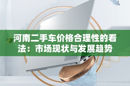 河南二手车价格合理性的看法：市场现状与发展趋势