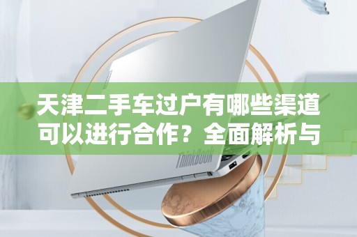 天津二手车过户有哪些渠道可以进行合作？全面解析与建议