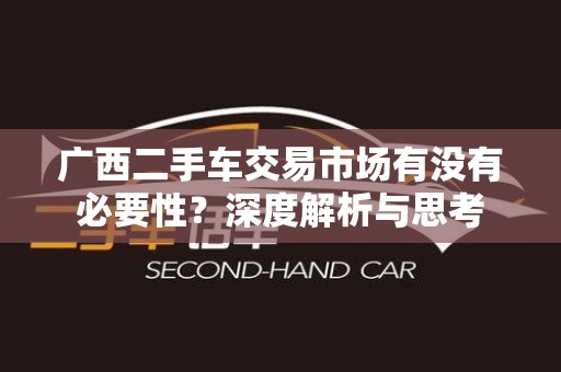 广西二手车交易市场有没有必要性？深度解析与思考