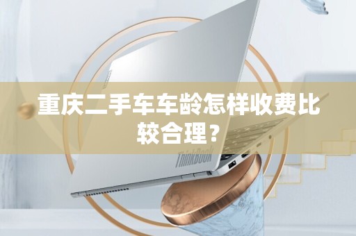 重庆二手车车龄怎样收费比较合理？