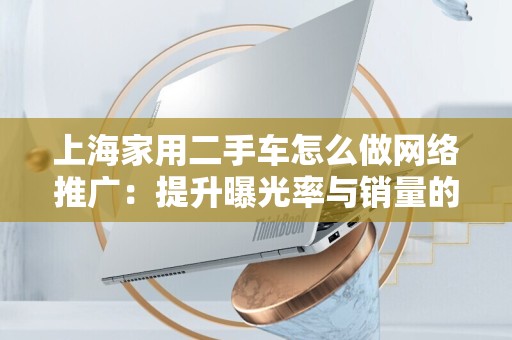 上海家用二手车怎么做网络推广：提升曝光率与销量的有效策略