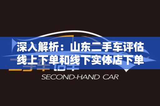 深入解析：山东二手车评估线上下单和线下实体店下单哪个好？