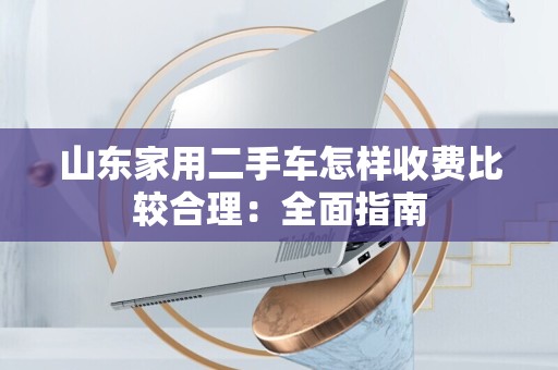 山东家用二手车怎样收费比较合理：全面指南