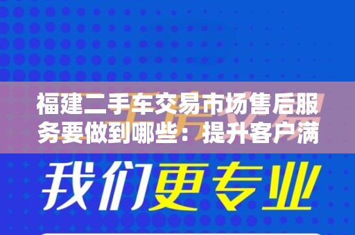 福建二手车交易市场售后服务要做到哪些：提升客户满意度的关键