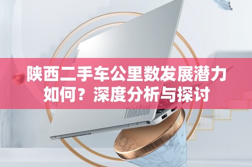 陕西二手车公里数发展潜力如何？深度分析与探讨