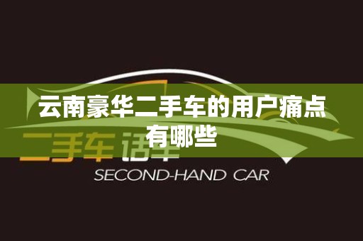 云南豪华二手车的用户痛点有哪些