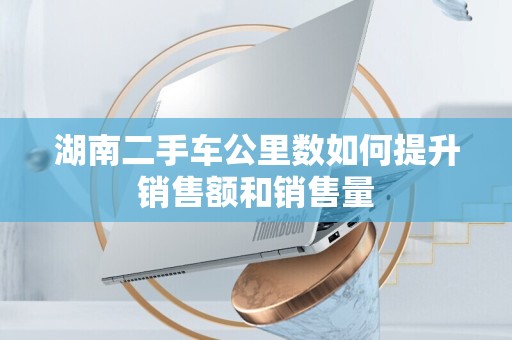 湖南二手车公里数如何提升销售额和销售量