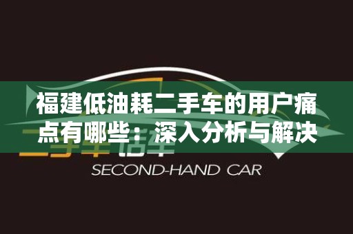 福建低油耗二手车的用户痛点有哪些：深入分析与解决方案