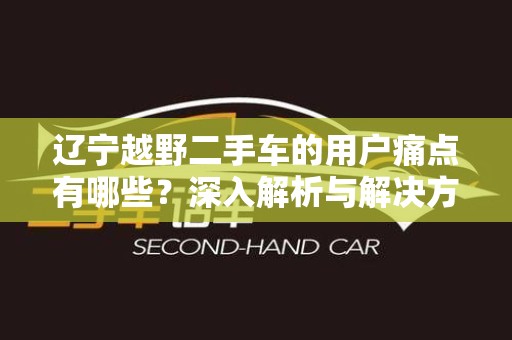 辽宁越野二手车的用户痛点有哪些？深入解析与解决方案