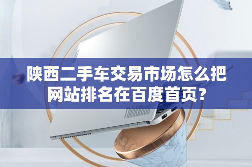 陕西二手车交易市场怎么把网站排名在百度首页？
