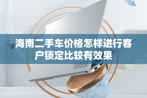 海南二手车价格怎样进行客户锁定比较有效果