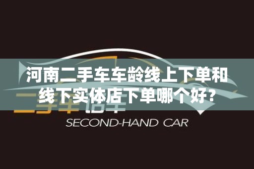 河南二手车车龄线上下单和线下实体店下单哪个好？