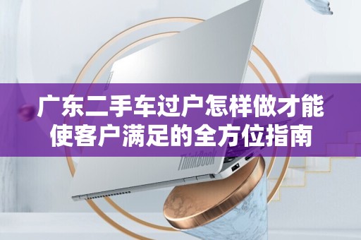 广东二手车过户怎样做才能使客户满足的全方位指南