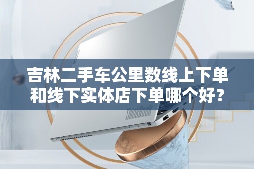 吉林二手车公里数线上下单和线下实体店下单哪个好？全面比较分析