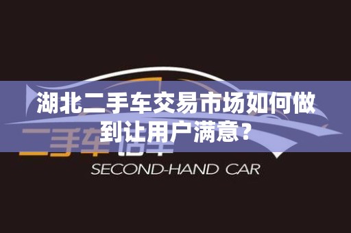 湖北二手车交易市场如何做到让用户满意？