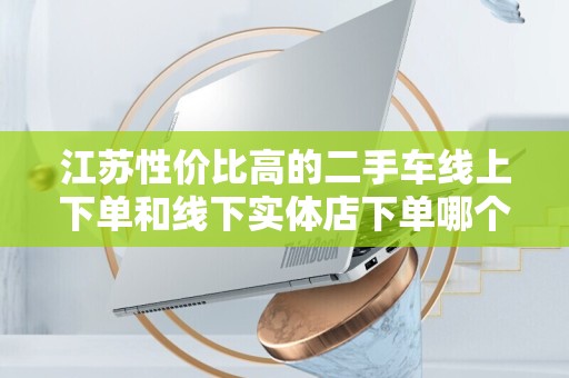 江苏性价比高的二手车线上下单和线下实体店下单哪个好？