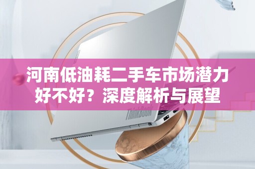河南低油耗二手车市场潜力好不好？深度解析与展望