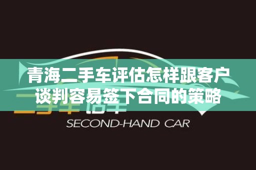 青海二手车评估怎样跟客户谈判容易签下合同的策略