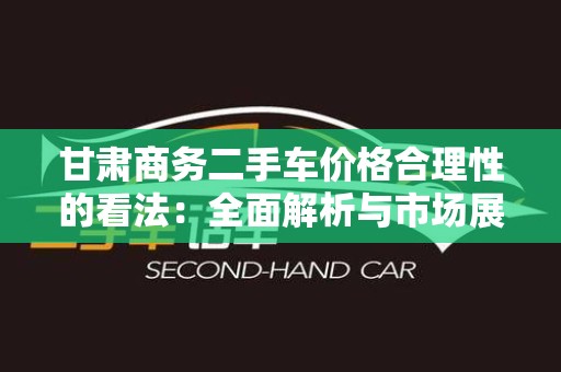 甘肃商务二手车价格合理性的看法：全面解析与市场展望