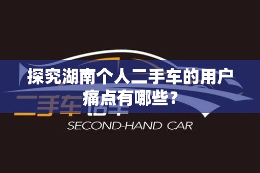 探究湖南个人二手车的用户痛点有哪些？
