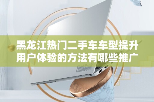 黑龙江热门二手车车型提升用户体验的方法有哪些推广方式有哪些