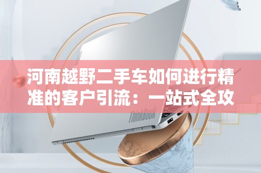 河南越野二手车如何进行精准的客户引流：一站式全攻略