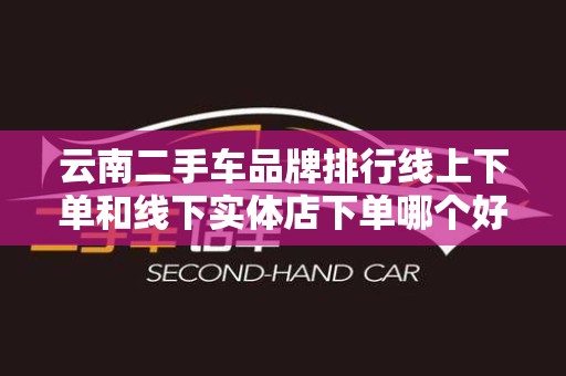 云南二手车品牌排行线上下单和线下实体店下单哪个好