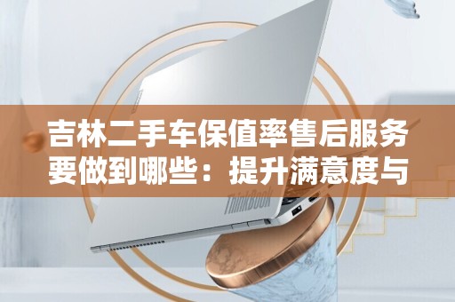 吉林二手车保值率售后服务要做到哪些：提升满意度与稳定价值