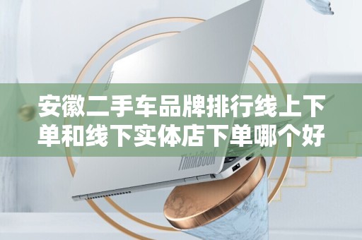 安徽二手车品牌排行线上下单和线下实体店下单哪个好？