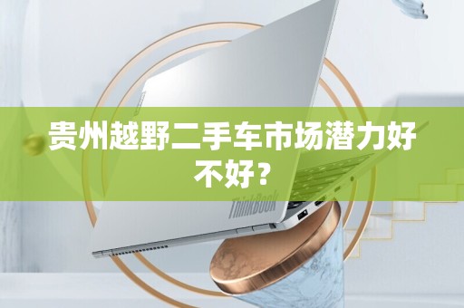 贵州越野二手车市场潜力好不好？