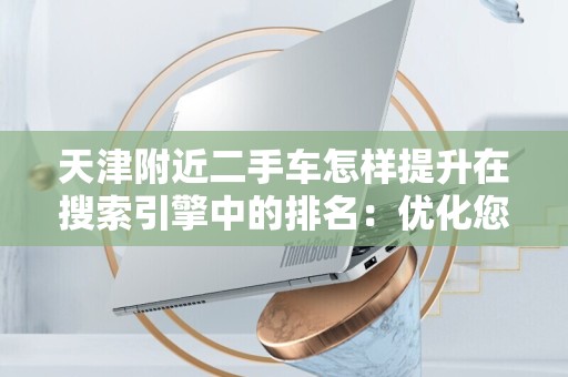 天津附近二手车怎样提升在搜索引擎中的排名：优化您的在线销售