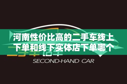 河南性价比高的二手车线上下单和线下实体店下单哪个好？深入分析与比较